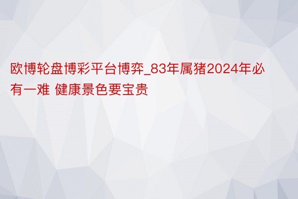 欧博轮盘博彩平台博弈_83年属猪2024年必有一难 健康景色要宝贵