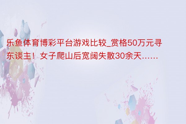 乐鱼体育博彩平台游戏比较_赏格50万元寻东谈主！女子爬山后宽阔失散30余天……