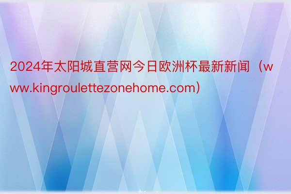 2024年太阳城直营网今日欧洲杯最新新闻（www.kingroulettezonehome.com）