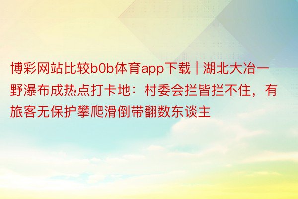 博彩网站比较b0b体育app下载 | 湖北大冶一野瀑布成热点打卡地：村委会拦皆拦不住，有旅客无保护攀爬滑倒带翻数东谈主