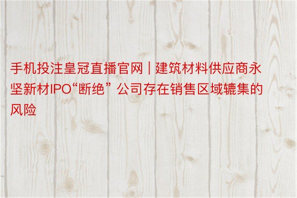 手机投注皇冠直播官网 | 建筑材料供应商永坚新材IPO“断绝” 公司存在销售区域辘集的风险