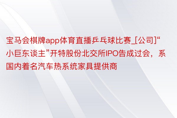 宝马会棋牌app体育直播乒乓球比赛_[公司]“小巨东谈主”开特股份北交所IPO告成过会，系国内着名汽车热系统家具提供商