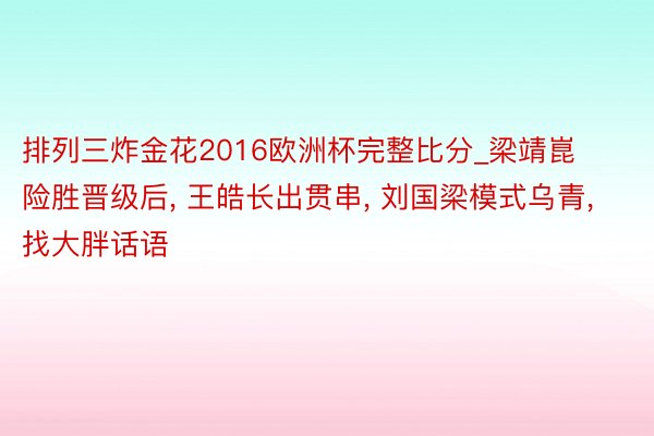 排列三炸金花2016欧洲杯完整比分_梁靖崑险胜晋级后, 王皓长出贯串, 刘国梁模式乌青, 找大胖话语