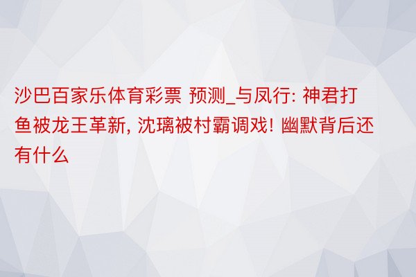 沙巴百家乐体育彩票 预测_与凤行: 神君打鱼被龙王革新， 沈璃被村霸调戏! 幽默背后还有什么