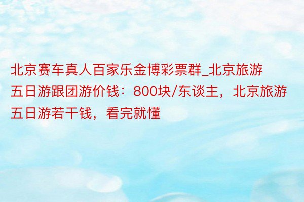 北京赛车真人百家乐金博彩票群_北京旅游五日游跟团游价钱：800块/东谈主，北京旅游五日游若干钱，看完就懂