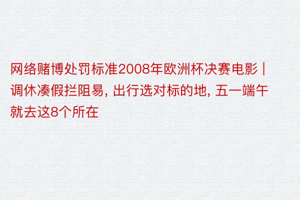 网络赌博处罚标准2008年欧洲杯决赛电影 | 调休凑假拦阻易, 出行选对标的地, 五一端午就去这8个所在