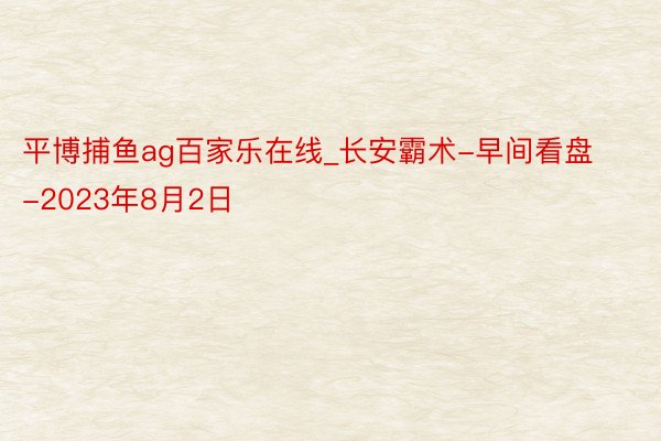 平博捕鱼ag百家乐在线_长安霸术-早间看盘-2023年8月2日