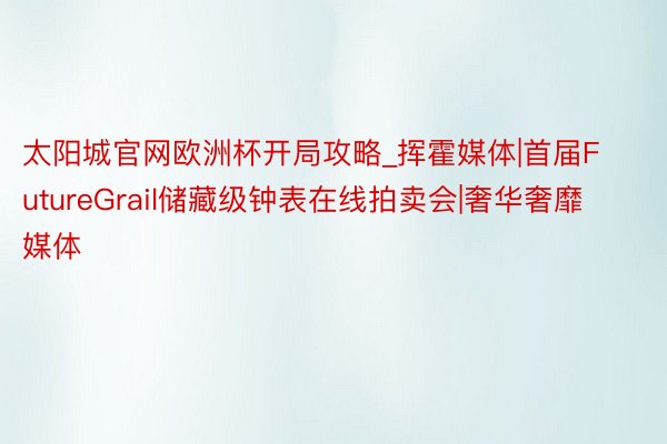 太阳城官网欧洲杯开局攻略_挥霍媒体|首届FutureGrail储藏级钟表在线拍卖会|奢华奢靡媒体