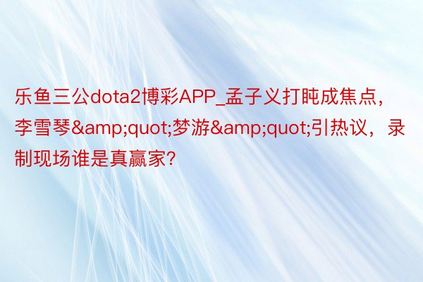 乐鱼三公dota2博彩APP_孟子义打盹成焦点，李雪琴&quot;梦游&quot;引热议，录制现场谁是真赢家？