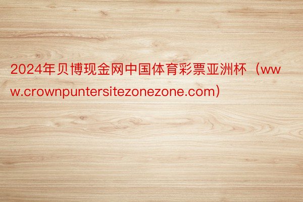 2024年贝博现金网中国体育彩票亚洲杯（www.crownpuntersitezonezone.com）