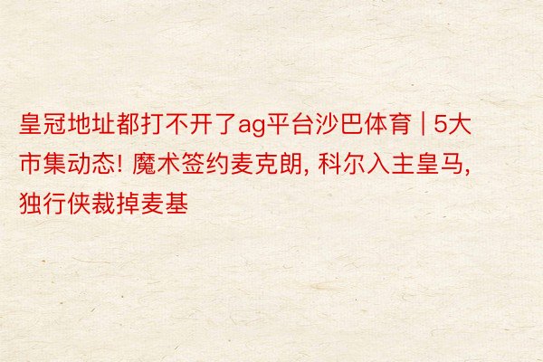 皇冠地址都打不开了ag平台沙巴体育 | 5大市集动态! 魔术签约麦克朗, 科尔入主皇马, 独行侠裁掉麦基