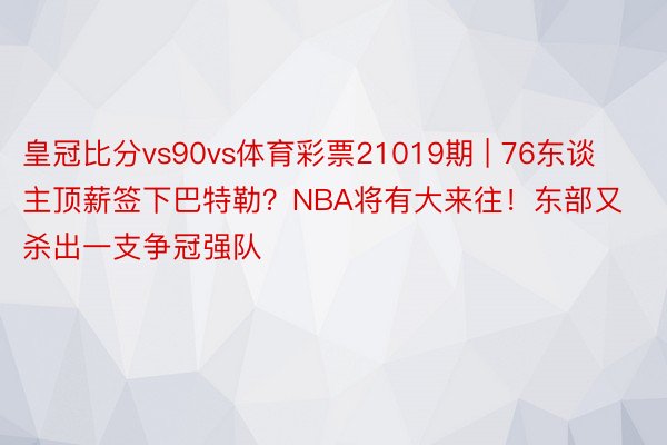 皇冠比分vs90vs体育彩票21019期 | 76东谈主顶薪签下巴特勒？NBA将有大来往！东部又杀出一支争冠强队