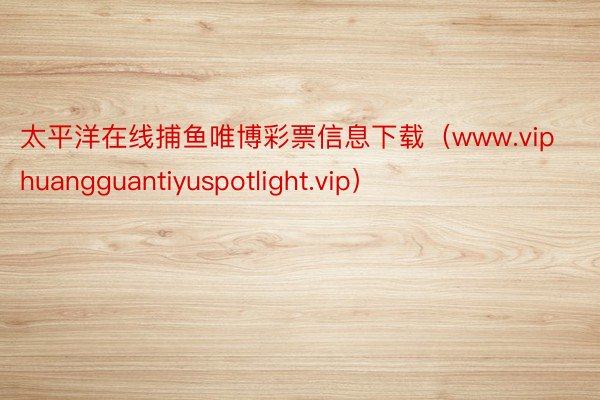 太平洋在线捕鱼唯博彩票信息下载（www.viphuangguantiyuspotlight.vip）