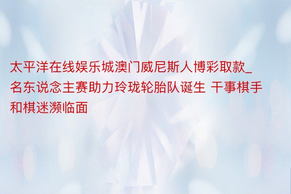 太平洋在线娱乐城澳门威尼斯人博彩取款_名东说念主赛助力玲珑轮胎队诞生 干事棋手和棋迷濒临面