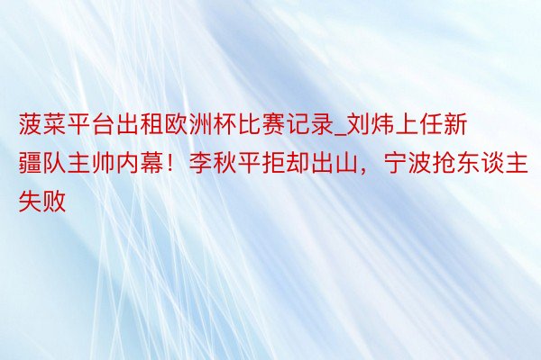 菠菜平台出租欧洲杯比赛记录_刘炜上任新疆队主帅内幕！李秋平拒却出山，宁波抢东谈主失败