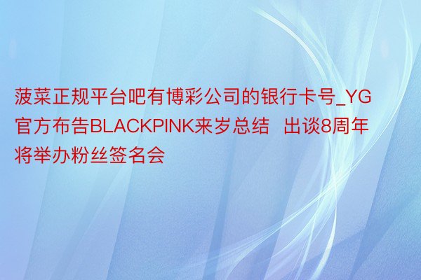 菠菜正规平台吧有博彩公司的银行卡号_YG官方布告BLACKPINK来岁总结  出谈8周年将举办粉丝签名会