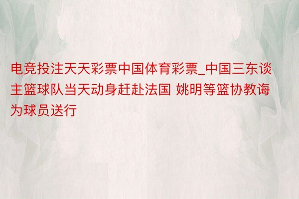 电竞投注天天彩票中国体育彩票_中国三东谈主篮球队当天动身赶赴法国 姚明等篮协教诲为球员送行