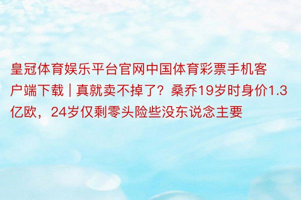 皇冠体育娱乐平台官网中国体育彩票手机客户端下载 | 真就卖不掉了？桑乔19岁时身价1.3亿欧，24岁仅剩零头险些没东说念主要