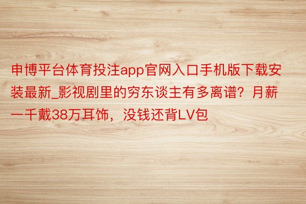 申博平台体育投注app官网入口手机版下载安装最新_影视剧里的穷东谈主有多离谱？月薪一千戴38万耳饰，没钱还背LV包