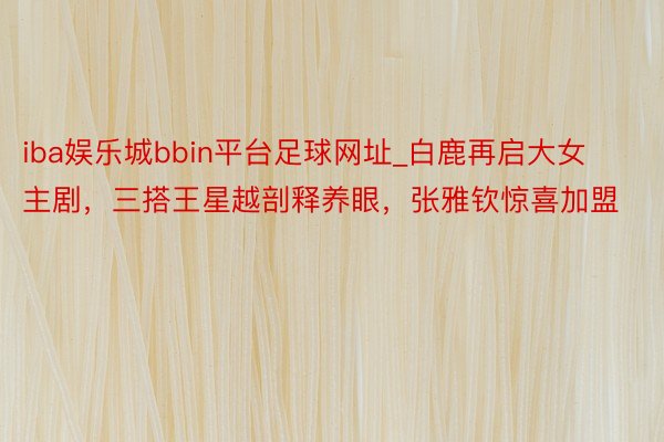 iba娱乐城bbin平台足球网址_白鹿再启大女主剧，三搭王星越剖释养眼，张雅钦惊喜加盟