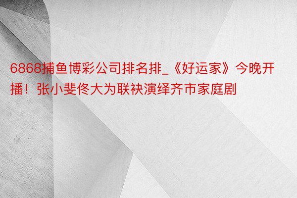 6868捕鱼博彩公司排名排_《好运家》今晚开播！张小斐佟大为联袂演绎齐市家庭剧