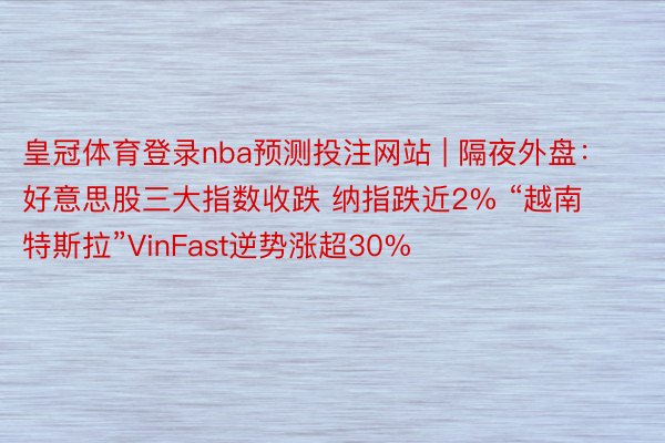 皇冠体育登录nba预测投注网站 | 隔夜外盘：好意思股三大指数收跌 纳指跌近2% “越南特斯拉”VinFast逆势涨超30%