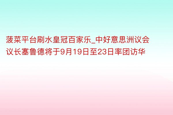 菠菜平台刷水皇冠百家乐_中好意思洲议会议长塞鲁德将于9月19日至23日率团访华