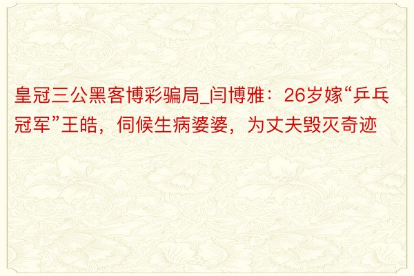 皇冠三公黑客博彩骗局_闫博雅：26岁嫁“乒乓冠军”王皓，伺候生病婆婆，为丈夫毁灭奇迹