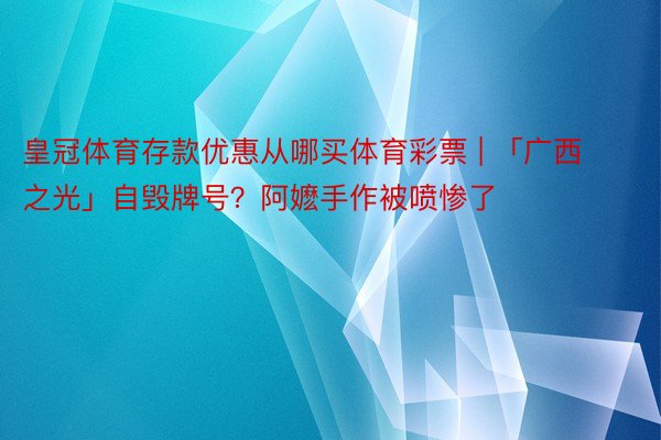 皇冠体育存款优惠从哪买体育彩票 | 「广西之光」自毁牌号？阿嬷手作被喷惨了