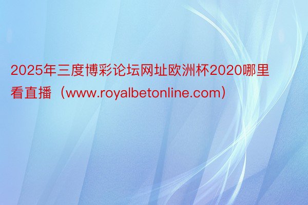 2025年三度博彩论坛网址欧洲杯2020哪里看直播（www.royalbetonline.com）