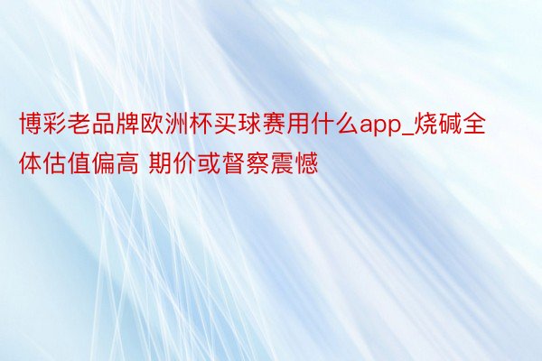 博彩老品牌欧洲杯买球赛用什么app_烧碱全体估值偏高 期价或督察震憾