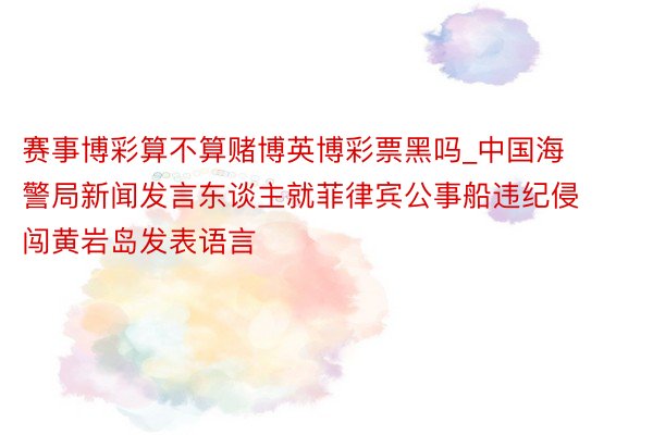 赛事博彩算不算赌博英博彩票黑吗_中国海警局新闻发言东谈主就菲律宾公事船违纪侵闯黄岩岛发表语言