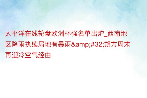 太平洋在线轮盘欧洲杯强名单出炉_西南地区降雨执续局地有暴雨 朔方周末再迎冷空气经由