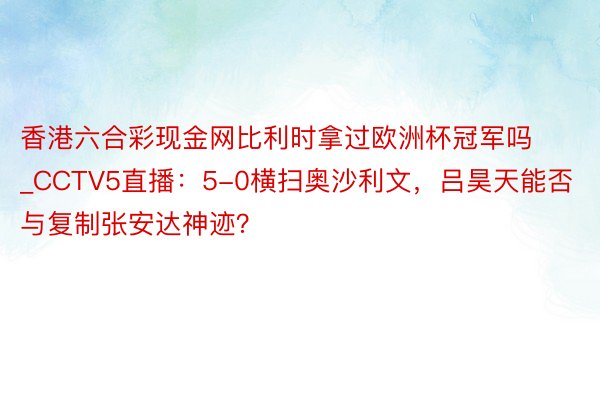 香港六合彩现金网比利时拿过欧洲杯冠军吗_CCTV5直播:5-0横扫奥沙利文,吕昊天能否与复制张安达神迹?