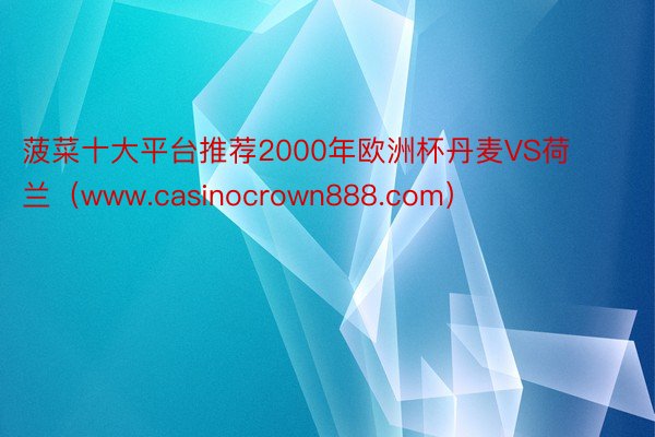 菠菜十大平台推荐2000年欧洲杯丹麦VS荷兰(www.casinocrown888.com)
